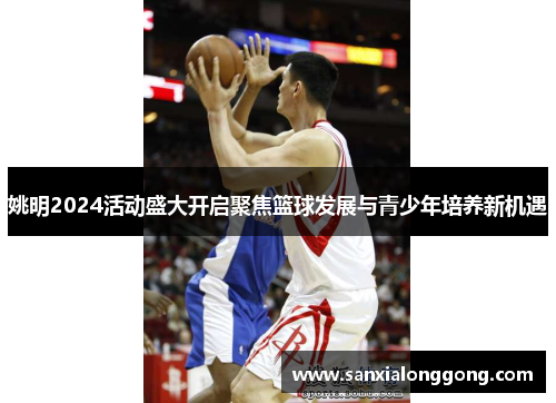 姚明2024活动盛大开启聚焦篮球发展与青少年培养新机遇