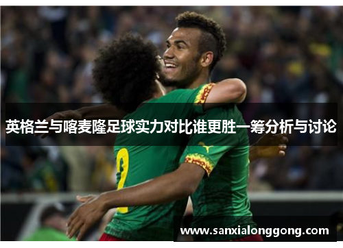 英格兰与喀麦隆足球实力对比谁更胜一筹分析与讨论